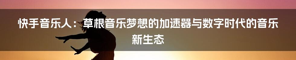 快手音乐人:草根音乐梦想的加速器与数字时代的音乐新生态