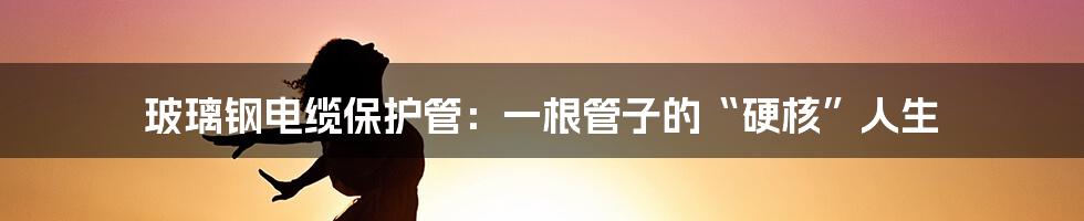 玻璃钢电缆保护管:一根管子的“硬核”人生