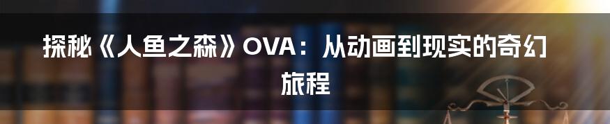探秘《人鱼之森》OVA：从动画到现实的奇幻旅程