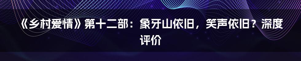 《乡村爱情》第十二部：象牙山依旧，笑声依旧？深度评价