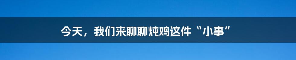 今天,我们来聊聊炖鸡这件“小事”