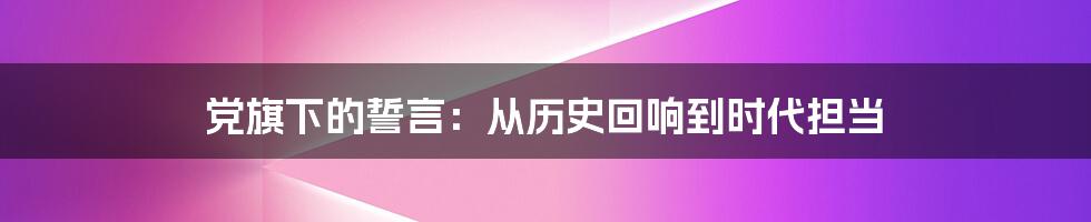 党旗下的誓言：从历史回响到时代担当