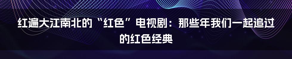 红遍大江南北的“红色”电视剧：那些年我们一起追过的红色经典