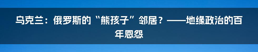 乌克兰:俄罗斯的“熊孩子”邻居?——地缘政治的百年恩怨