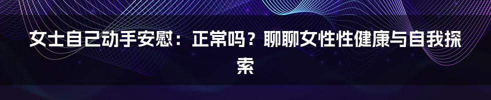 女士自己动手安慰：正常吗？聊聊女性性健康与自我探索