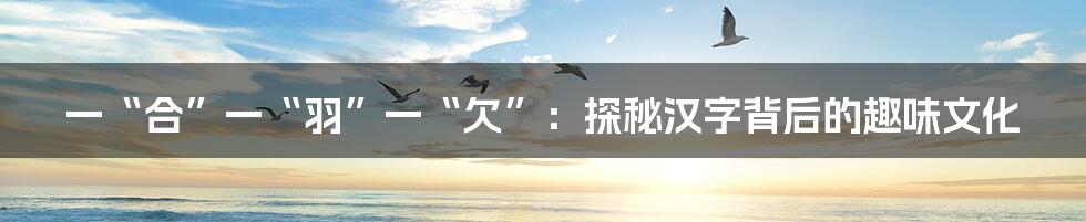 一“合”一“羽”一“欠”：探秘汉字背后的趣味文化