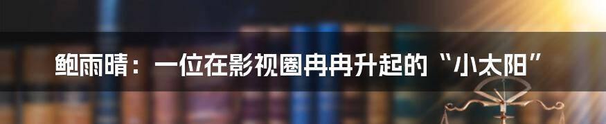 鲍雨晴：一位在影视圈冉冉升起的“小太阳”