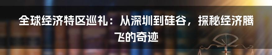 全球经济特区巡礼:从深圳到硅谷,探秘经济腾飞的奇迹