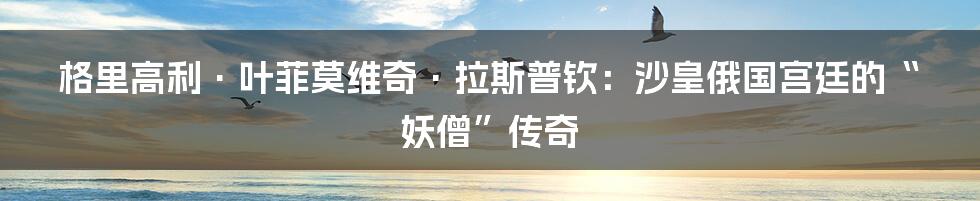 格里高利·叶菲莫维奇·拉斯普钦：沙皇俄国宫廷的“妖僧”传奇