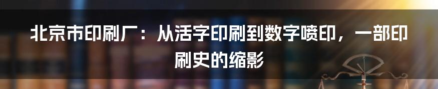 北京市印刷厂：从活字印刷到数字喷印，一部印刷史的缩影