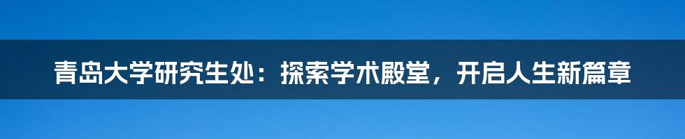 青岛大学研究生处:探索学术殿堂,开启人生新篇章