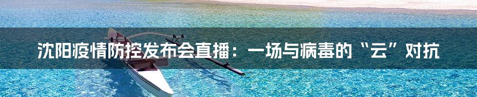 沈阳疫情防控发布会直播:一场与病毒的“云”对抗
