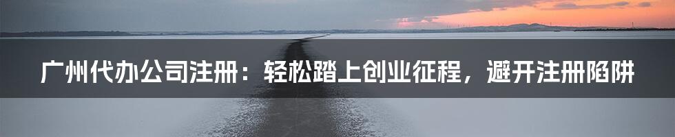 广州代办公司注册：轻松踏上创业征程，避开注册陷阱