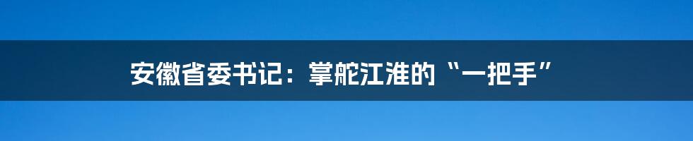 安徽省委书记:掌舵江淮的“一把手”