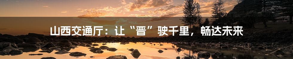 山西交通厅:让“晋”驶千里,畅达未来