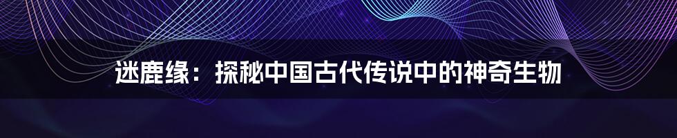 迷鹿缘：探秘中国古代传说中的神奇生物
