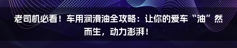 老司机必看!车用润滑油全攻略:让你的爱车“油”然而生,动力澎湃!
