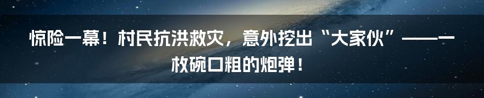 惊险一幕！村民抗洪救灾，意外挖出“大家伙”——一枚碗口粗的炮弹！