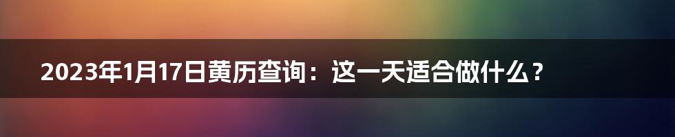 2023年1月17日黄历查询:这一天适合做什么?
