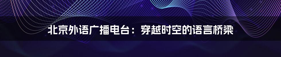 北京外语广播电台：穿越时空的语言桥梁