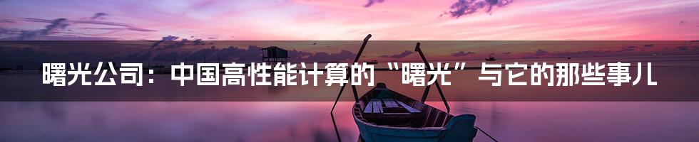 曙光公司:中国高性能计算的“曙光”与它的那些事儿