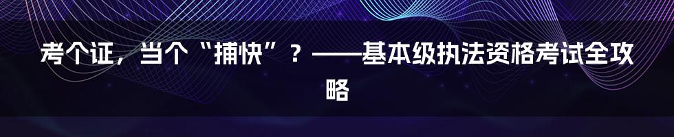 考个证，当个“捕快”？——基本级执法资格考试全攻略