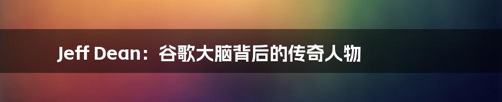 Jeff Dean：谷歌大脑背后的传奇人物