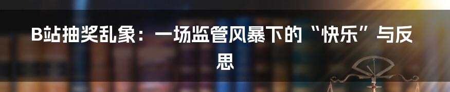 B站抽奖乱象:一场监管风暴下的“快乐”与反思