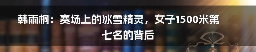 韩雨桐:赛场上的冰雪精灵,女子1500米第七名的背后