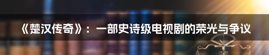 《楚汉传奇》：一部史诗级电视剧的荣光与争议