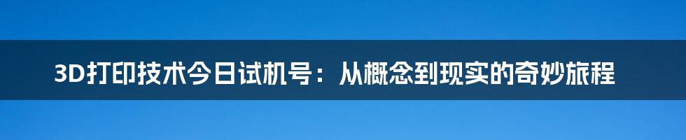 3D打印技术今日试机号:从概念到现实的奇妙旅程