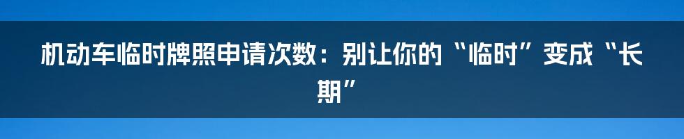 机动车临时牌照申请次数:别让你的“临时”变成“长期”