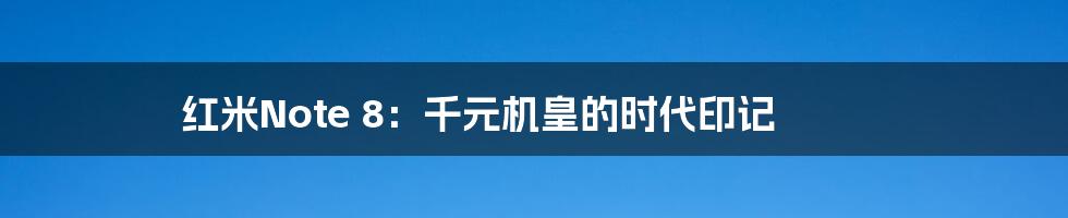 红米Note 8：千元机皇的时代印记