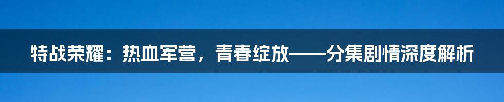 特战荣耀：热血军营，青春绽放——分集剧情深度解析