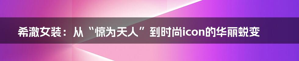 希澈女装:从“惊为天人”到时尚icon的华丽蜕变