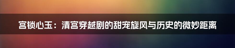 宫锁心玉：清宫穿越剧的甜宠旋风与历史的微妙距离
