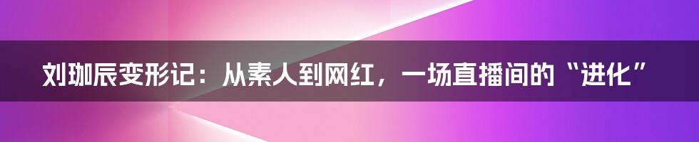 刘珈辰变形记:从素人到网红,一场直播间的“进化”