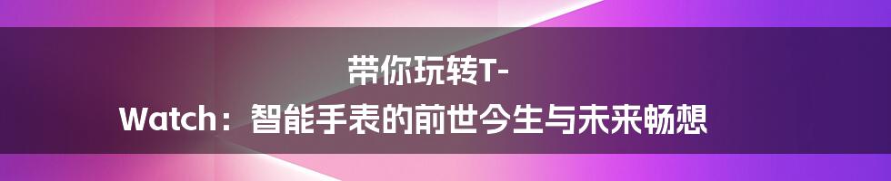 带你玩转T-Watch:智能手表的前世今生与未来畅想