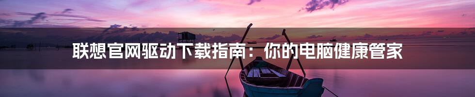 联想官网驱动下载指南:你的电脑健康管家