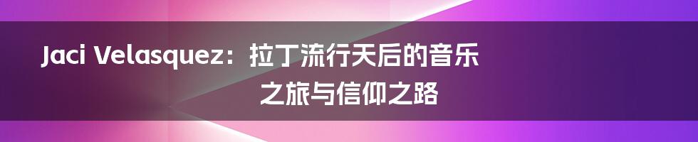 Jaci Velasquez：拉丁流行天后的音乐之旅与信仰之路