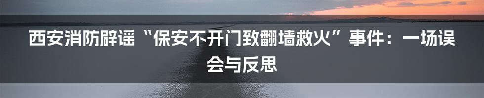 西安消防辟谣“保安不开门致翻墙救火”事件:一场误会与反思