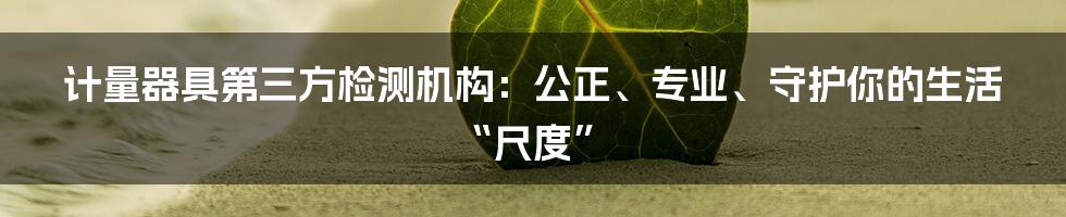 计量器具第三方检测机构：公正、专业、守护你的生活“尺度”