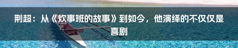 荆超:从《炊事班的故事》到如今,他演绎的不仅仅是喜剧