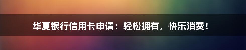 华夏银行信用卡申请:轻松拥有,快乐消费!