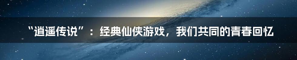 “逍遥传说”：经典仙侠游戏，我们共同的青春回忆