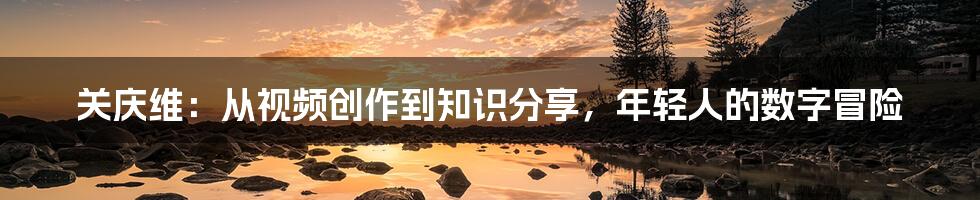 关庆维：从视频创作到知识分享，年轻人的数字冒险