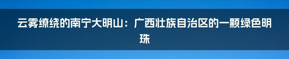 云雾缭绕的南宁大明山：广西壮族自治区的一颗绿色明珠