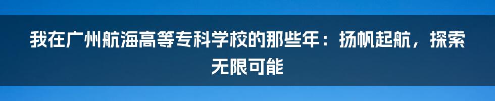 我在广州航海高等专科学校的那些年：扬帆起航，探索无限可能