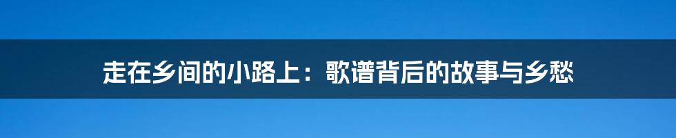 走在乡间的小路上：歌谱背后的故事与乡愁