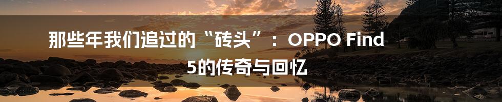 那些年我们追过的“砖头”:OPPO Find 5的传奇与回忆